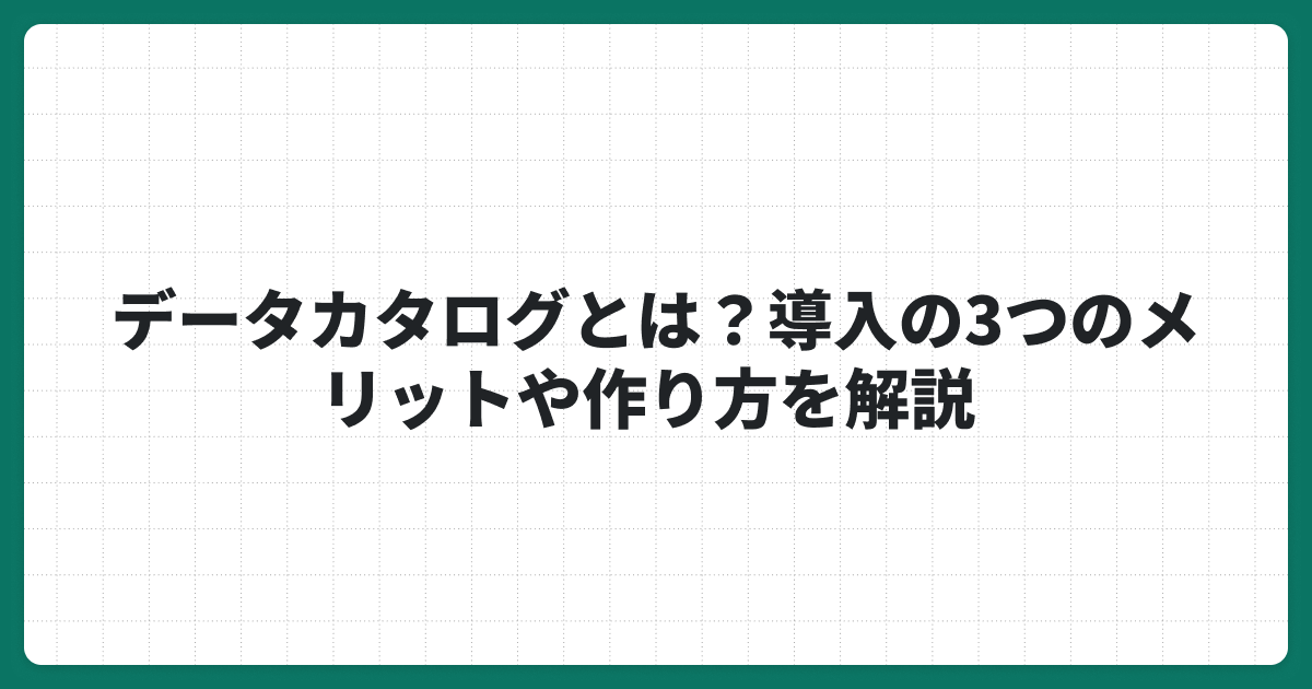 データカタログとは？導入の3つのメリットや作り方を解説