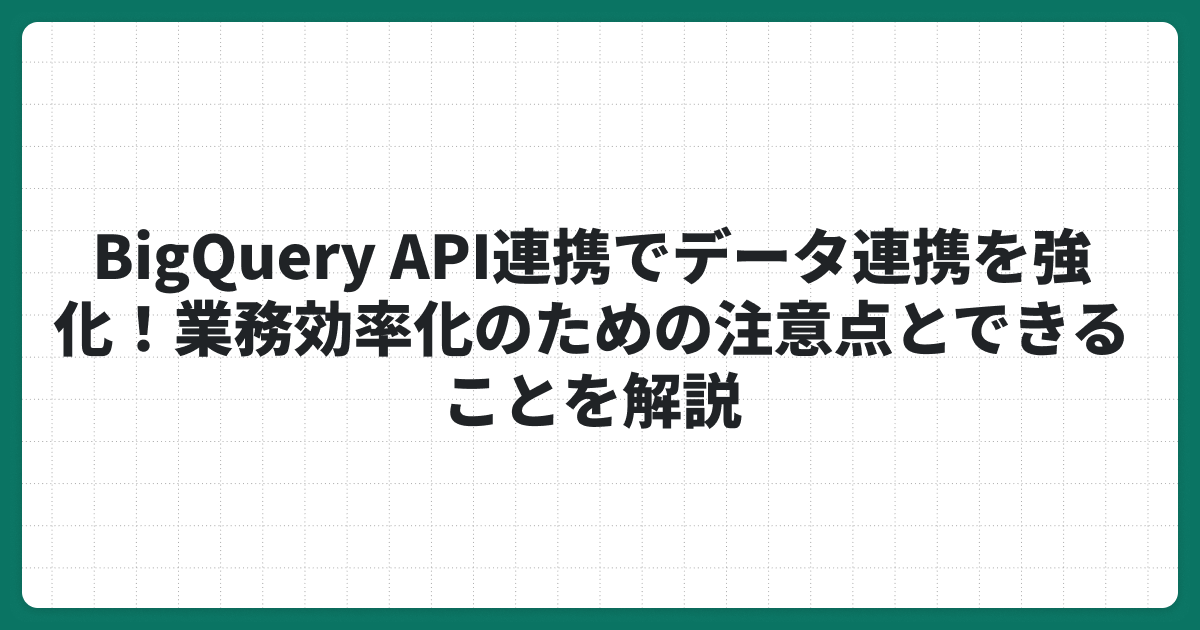 BigQuery API連携でデータ連携を強化！業務効率化のための注意点とできることを解説