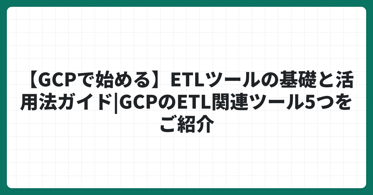 【GCPで始める】ETLツールの基礎と活用法ガイド|GCPのETL関連ツール5つをご紹介
